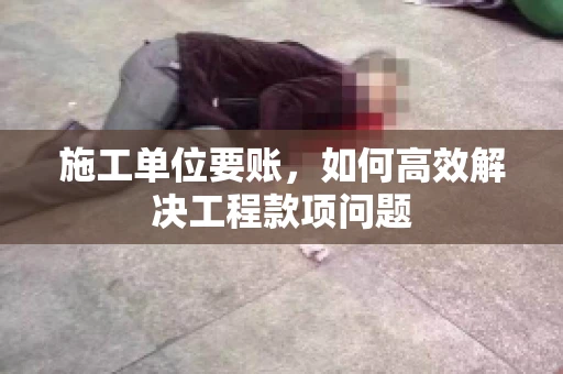 施工单位要账，如何高效解决工程款项问题